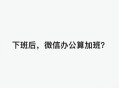 放假微信工作算加班,微信工作算不算加班