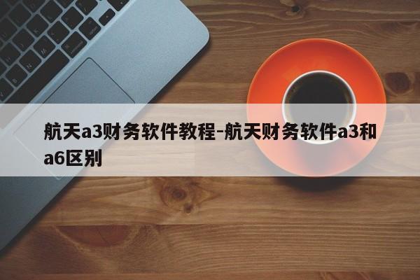 航天a3财务软件教程-航天财务软件a3和a6区别