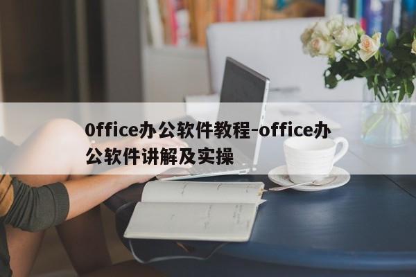 0ffice办公软件教程-office办公软件讲解及实操