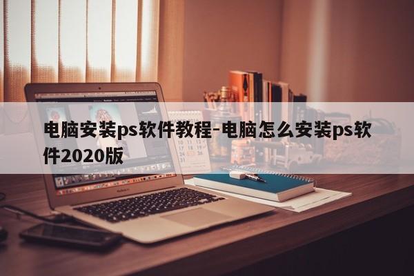 电脑安装ps软件教程-电脑怎么安装ps软件2020版
