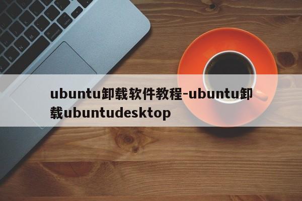 ubuntu卸载软件教程-ubuntu卸载ubuntudesktop