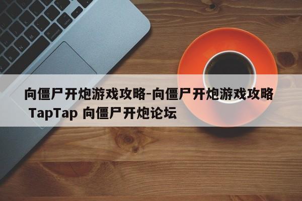 向僵尸开炮游戏攻略-向僵尸开炮游戏攻略 TapTap 向僵尸开炮论坛